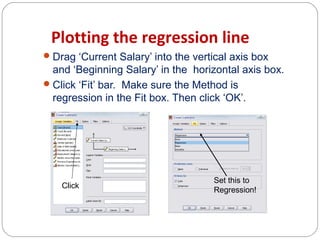 Plotting the regression line
 Drag ‘Current Salary’ into the vertical axis box

and ‘Beginning Salary’ in the horizontal axis box.
 Click ‘Fit’ bar. Make sure the Method is
regression in the Fit box. Then click ‘OK’.

Click

Set this to
Regression!

 
