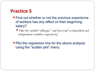 Practice 5
Find out whether or not the previous experience

of workers has any affect on their beginning
salary?
Take the variable “salbegin,” and “prevexp” as dependent and

independent variables respectively.
Plot the regression line for the above analysis

using the “scatter plot” menu.

 