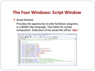 The Four Windows: Script Window
 Script Window

Provides the opportunity to write full-blown programs,
in a BASIC-like language. Text editor for syntax
composition. Extension of the saved file will be “sbs.”

 