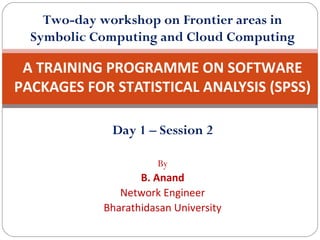 Two-day workshop on Frontier areas in
Symbolic Computing and Cloud Computing

A TRAINING PROGRAMME ON SOFTWARE
PACKAGES FOR STATISTICAL ANALYSIS (SPSS)
Day 1 – Session 2
By

B. Anand
Network Engineer
Bharathidasan University

 