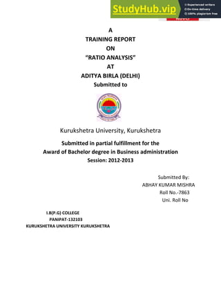 A
TRAINING REPORT
ON
さRATIO ANALYSISざ
AT
ADITYA BIRLA (DELHI)
Submitted to
Kurukshetra University, Kurukshetra
Submitted in partial fulfillment for the
Award of Bachelor degree in Business administration
Session: 2012-2013
Submitted By:
ABHAY KUMAR MISHRA
Roll No.-7863
Uni. Roll No
I.B(P.G) COLLEGE
PANIPAT-132103
KURUKSHETRA UNIVERSITY KURUKSHETRA
 