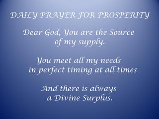 DAILY PRAYER FOR PROSPERITY
Dear God, You are the Source
of my supply.
You meet all my needs
in perfect timing at all times
And there is always
a Divine Surplus.
 