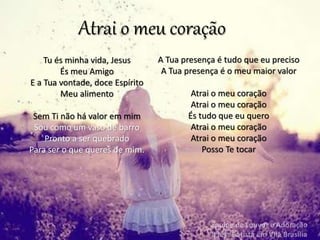 Tu és minha vida, Jesus
És meu Amigo
E a Tua vontade, doce Espírito
Meu alimento
Sem Ti não há valor em mim
Sou como um vaso de barro
Pronto a ser quebrado
Para ser o que queres de mim.
Atrai o meu coração
A Tua presença é tudo que eu preciso
A Tua presença é o meu maior valor
Atrai o meu coração
Atrai o meu coração
És tudo que eu quero
Atrai o meu coração
Atrai o meu coração
Posso Te tocar