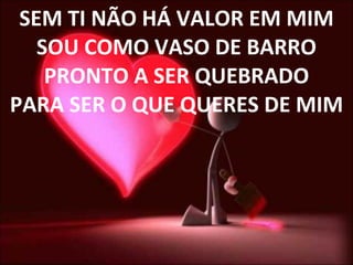 SEM TI NÃO HÁ VALOR EM MIM SOU COMO VASO DE BARRO PRONTO A SER QUEBRADO PARA SER O QUE QUERES DE MIM