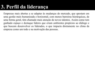 3. Perfil da liderança
Empresas mais abertas a se adaptar às mudanças do mercado, que apostam em
uma gestão mais humanizada e horizontal, com menos barreiras hierárquicas, de
uma forma geral, têm chamado mais atenção de novos talentos. Assim como tem
ganhado espaço e destaque líderes que criam ambientes propícios ao diálogo e
que buscam desenvolver os liderados, o que impacta diretamente no clima da
empresa como um todo e na motivação das pessoas.
 