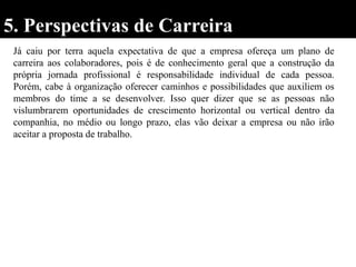 5. Perspectivas de Carreira
Já caiu por terra aquela expectativa de que a empresa ofereça um plano de
carreira aos colaboradores, pois é de conhecimento geral que a construção da
própria jornada profissional é responsabilidade individual de cada pessoa.
Porém, cabe à organização oferecer caminhos e possibilidades que auxiliem os
membros do time a se desenvolver. Isso quer dizer que se as pessoas não
vislumbrarem oportunidades de crescimento horizontal ou vertical dentro da
companhia, no médio ou longo prazo, elas vão deixar a empresa ou não irão
aceitar a proposta de trabalho.
 