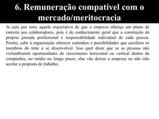 Já caiu por terra aquela expectativa de que a empresa ofereça um plano de
carreira aos colaboradores, pois é de conhecimento geral que a construção da
própria jornada profissional é responsabilidade individual de cada pessoa.
Porém, cabe à organização oferecer caminhos e possibilidades que auxiliem os
membros do time a se desenvolver. Isso quer dizer que se as pessoas não
vislumbrarem oportunidades de crescimento horizontal ou vertical dentro da
companhia, no médio ou longo prazo, elas vão deixar a empresa ou não irão
aceitar a proposta de trabalho.
6. Remuneração compatível com o
mercado/meritocracia
 