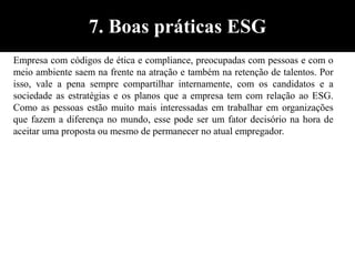 Empresa com códigos de ética e compliance, preocupadas com pessoas e com o
meio ambiente saem na frente na atração e também na retenção de talentos. Por
isso, vale a pena sempre compartilhar internamente, com os candidatos e a
sociedade as estratégias e os planos que a empresa tem com relação ao ESG.
Como as pessoas estão muito mais interessadas em trabalhar em organizações
que fazem a diferença no mundo, esse pode ser um fator decisório na hora de
aceitar uma proposta ou mesmo de permanecer no atual empregador.
7. Boas práticas ESG
 