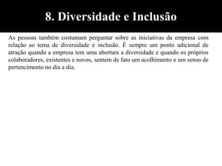 As pessoas também costumam perguntar sobre as iniciativas da empresa com
relação ao tema de diversidade e inclusão. É sempre um ponto adicional de
atração quando a empresa tem uma abertura a diversidade e quando os próprios
colaboradores, existentes e novos, sentem de fato um acolhimento e um senso de
pertencimento no dia a dia.
8. Diversidade e Inclusão
 