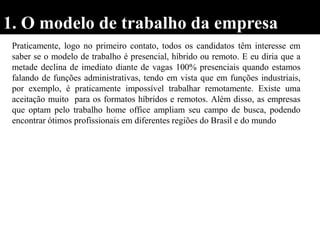 1. O modelo de trabalho da empresa
Praticamente, logo no primeiro contato, todos os candidatos têm interesse em
saber se o modelo de trabalho é presencial, híbrido ou remoto. E eu diria que a
metade declina de imediato diante de vagas 100% presenciais quando estamos
falando de funções administrativas, tendo em vista que em funções industriais,
por exemplo, é praticamente impossível trabalhar remotamente. Existe uma
aceitação muito para os formatos híbridos e remotos. Além disso, as empresas
que optam pelo trabalho home office ampliam seu campo de busca, podendo
encontrar ótimos profissionais em diferentes regiões do Brasil e do mundo
 