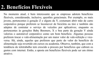 2. Benefícios Flexíveis
No momento atual, é bem interessante que as empresas adotem benefícios
flexíveis, considerando, inclusive, questões geracionais. Por exemplo, os mais
jovens, pertencentes à geração Z e alguns da Y, costumam abrir mão de carro
corporativo porque preferem se locomover de bicicleta ou táxi e também são
adeptos de contratar o serviço de veículos por aplicativos; enquanto os
pertencentes às gerações Baby Boomers, X e boa parte da geração Y ainda
valoriza o automóvel corporativo como um bom benefício. Algumas pessoas
preferem trocar o vale-alimentação por um maior valor de vale-refeição e vice-
versa. Há, ainda, aquelas que preferem que parte do valor do benefício de
alimentação seja revertido em cursos ou academia. Observo, também, que com a
tendência do teletrabalho tem crescido a procura por benefícios que cubram os
gastos com internet. Então, a aposta em benefícios flexíveis pode ser um ótimo
atrativo.
 
