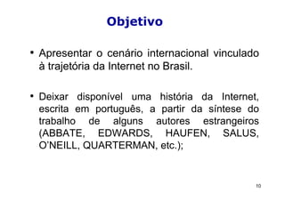 Objetivo

• Apresentar o cenário internacional vinculado
 à trajetória da Internet no Brasil.

• Deixar disponível uma história da Internet,
 escrita em português, a partir da síntese do
 trabalho de alguns autores estrangeiros
 (ABBATE, EDWARDS, HAUFEN, SALUS,
 O’NEILL, QUARTERMAN, etc.);


                                             10
 