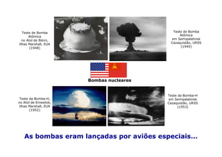 Teste de Bomba                            Teste de Bomba
      Atômica                                   Atômica
  no Atol de Bikini,                       em Semipalatinsk
Ilhas Marshall, EUA                        Cazaquistão, URSS
       (1948)                                   (1949)




                       Bombas nucleares


                                          Teste da Bomba-H
 Teste da Bomba-H,                        em Semipalatinsk
no Atol de Eniwetok,                      Cazaquistão, URSS
 Ilhas Marshall, EUA                            (1953)
       (1952)




   As bombas eram lançadas por aviões especiais...
 