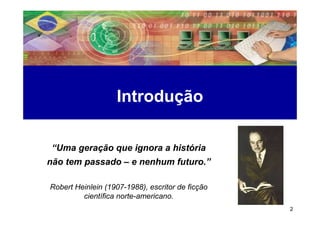 Introdução

 “Uma geração que ignora a história
não tem passado – e nenhum futuro.”

Robert Heinlein (1907-1988), escritor de ficção
         científica norte-americano.
                                                  2
 
