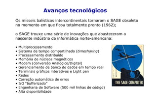 Avanços tecnológicos
Os mísseis balísticos intercontinentais tornaram o SAGE obsoleto
no momento em que ficou totalmente pronto (1962);

o SAGE trouxe uma série de inovações que abasteceram a
nascente indústria da informática norte-americana:

•   Multiprocessamento
•   Sistema de tempo compartilhado (timesharing)
•   Processamento distribuído
•   Memória de núcleos magnéticos
•   Modem (conversão Analogico/Digital)
•   Gerenciamento de banco de dados em tempo real
•   Terminais gráficos interativos e Light pen
•   Redes
•   Correção automática de erros
•   I/O “bufferizado”
•   Engenharia de Software (500 mil linhas de código)
•   Alta disponibilidade
 