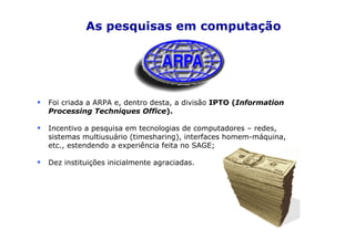 As pesquisas em computação




Foi criada a ARPA e, dentro desta, a divisão IPTO (Information
Processing Techniques Office).

Incentivo a pesquisa em tecnologias de computadores – redes,
sistemas multiusuário (timesharing), interfaces homem-máquina,
etc., estendendo a experiência feita no SAGE;

Dez instituições inicialmente agraciadas.
 