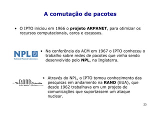 A comutação de pacotes

• O IPTO iniciou em 1966 o projeto ARPANET, para otimizar os
  recursos computacionais, caros e escassos.



            • Na conferência da ACM em 1967 o IPTO conheceu o
              trabalho sobre redes de pacotes que vinha sendo
              desenvolvido pelo NPL, na Inglaterra.



             • Através do NPL, o IPTO tomou conhecimento das
               pesquisas em andamento na RAND (EUA), que
               desde 1962 trabalhava em um projeto de
               comunicações que suportassem um ataque
               nuclear.

                                                               23
 