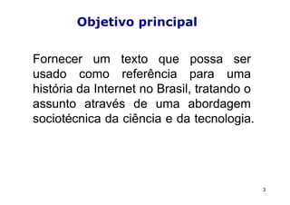 Objetivo principal


Fornecer um texto que possa ser
usado como referência para uma
história da Internet no Brasil, tratando o
assunto através de uma abordagem
sociotécnica da ciência e da tecnologia.




                                             3
 