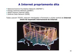A Internet propriamente dita
 National Science Foundation Network (NSFNET )
 Energy Sciences Network (ESNET)
 NASA Science Internet (NSI)
 Defense Data Network (DDN)

Todas usavam TCP/IP, estavam interligadas e formaram o núcleo central da Internet
               Início da expansão internacional da Internet




                                                                               32
 