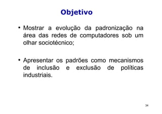Objetivo

• Mostrar a evolução da padronização na
 área das redes de computadores sob um
 olhar sociotécnico;

• Apresentar os padrões como mecanismos
 de inclusão     e   exclusão   de   políticas
 industriais.



                                                 34
 