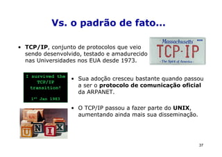 Vs. o padrão de fato...

• TCP/IP, conjunto de protocolos que veio
  sendo desenvolvido, testado e amadurecido
  nas Universidades nos EUA desde 1973.

  I survived the
                   • Sua adoção cresceu bastante quando passou
      TCP/IP
   transition!       a ser o protocolo de comunicação oficial
                     da ARPANET.
    1st Jan 1983

                   • O TCP/IP passou a fazer parte do UNIX,
                     aumentando ainda mais sua disseminação.




                                                               37
 
