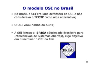 O modelo OSI no Brasil
• No Brasil, a SEI era uma defensora do OSI e não
  considerava o TCP/IP como uma alternativa;

• O OSI virou norma da ABNT;

• A SEI lançou a BRISA (Sociedade Brasileira para
  Interconexão de Sistemas Abertos), cujo objetivo
  era disseminar o OSI no País.




                                                     39
 