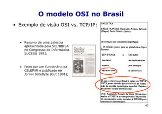 O modelo OSI no Brasil
• Exemplo de visão OSI vs. TCP/IP:


  • Resumo de uma palestra
    apresentada pela SEI/BRISA
    no Congresso de Informática
    SUCESU 1991;



  • Feito por um funcionário da
    CELEPAR e publicado no
    Jornal BateByte (Out 1991);




                                     40
 