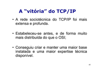 A “vitória” do TCP/IP
• A rede sociotécnica do TCP/IP foi mais
  extensa e profunda.

• Estabeleceu-se antes, e de forma muito
  mais distribuída do que o OSI;

• Conseguiu criar e manter uma maior base
  instalada e uma maior expertise técnica
  disponível.

                                            41
 