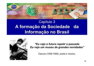 Capítulo 3
A formação da Sociedade da
    Informação no Brasil

         “Eu vejo o futuro repetir o passado
      Eu vejo um museu de grandes novidades”

           Cazuza (1958-1990), poeta e músico.


                                                 42
 