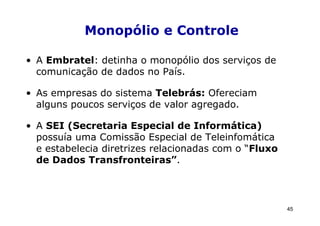 Monopólio e Controle

• A Embratel: detinha o monopólio dos serviços de
  comunicação de dados no País.

• As empresas do sistema Telebrás: Ofereciam
  alguns poucos serviços de valor agregado.

• A SEI (Secretaria Especial de Informática)
  possuía uma Comissão Especial de Teleinfomática
  e estabelecia diretrizes relacionadas com o “Fluxo
  de Dados Transfronteiras”.




                                                       45
 