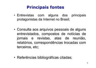 Principais fontes
• Entrevistas com alguns dos principais
  protagonistas da Internet no Brasil;

• Consulta aos arquivos pessoais de alguns
  entrevistados, compostos de notícias de
  jornais e revistas, atas de reunião,
  relatórios, correspondências trocadas com
  terceiros, etc;

• Referências bibliográficas citadas;
                                              5
 