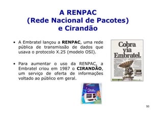 A RENPAC
     (Rede Nacional de Pacotes)
            e Cirandão
• A Embratel lançou a RENPAC, uma rede
  pública de transmissão de dados que
  usava o protocolo X.25 (modelo OSI).

• Para aumentar o uso da RENPAC, a
  Embratel criou em 1987 o CIRANDÃO,
  um serviço de oferta de informações
  voltado ao público em geral.




                                         50
 