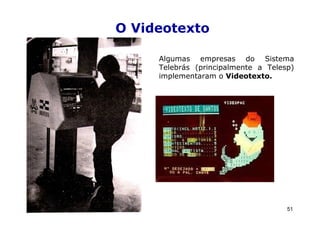 O Videotexto

     Algumas empresas do Sistema
     Telebrás (principalmente a Telesp)
     implementaram o Videotexto.




                                     51
 