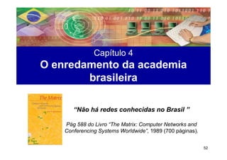 Capítulo 4
O enredamento da academia
        brasileira

       “Não há redes conhecidas no Brasil ”

    Pág 588 do Livro “The Matrix: Computer Networks and
    Conferencing Systems Worldwide”, 1989 (700 páginas).


                                                           52
 