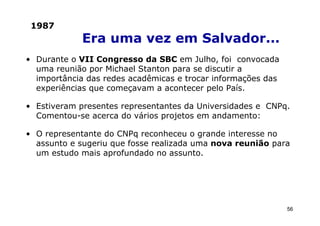 1987
             Era uma vez em Salvador...
• Durante o VII Congresso da SBC em Julho, foi convocada
  uma reunião por Michael Stanton para se discutir a
  importância das redes acadêmicas e trocar informações das
  experiências que começavam a acontecer pelo País.

• Estiveram presentes representantes da Universidades e CNPq.
  Comentou-se acerca do vários projetos em andamento:

• O representante do CNPq reconheceu o grande interesse no
  assunto e sugeriu que fosse realizada uma nova reunião para
  um estudo mais aprofundado no assunto.




                                                              56
 