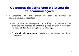 Os pontos de atrito com o sistema de
           telecomunicações
• A proposta da RNP chocava-se            com    as   normas    de
  telecomunicações vigentes:

    Era proibido o transporte de tráfego de terceiros nos
    circuitos dos clientes da Embratel (locais ou para o exterior),
    impossibilitando a criação de gateways.

    O modelo de cobrança deveria ser por volume de dados
    trafegados.




                                                                  58
 