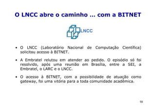 O LNCC abre o caminho … com a BITNET

                               LNCC


• O LNCC (Laboratório Nacional    de   Computação   Científica)
  solicitou acesso à BITNET.

• A Embratel relutou em atender ao pedido. O episódio só foi
  resolvido, após uma reunião em Brasília, entre a SEI, a
  Embratel, o LARC e o LNCC.

• O acesso à BITNET, com a possibilidade de atuação como
  gateway, foi uma vitória para a toda comunidade acadêmica.




                                                              59
 