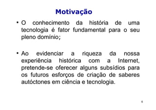 Motivação
• O conhecimento da história de uma
 tecnologia é fator fundamental para o seu
 pleno domínio;

• Ao  evidenciar a riqueza da nossa
 experiência histórica com a Internet,
 pretende-se oferecer alguns subsídios para
 os futuros esforços de criação de saberes
 autóctones em ciência e tecnologia.


                                              6
 