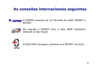 As conexões internacionais seguintes


       A FAPESP conectou-se via Fermilab às redes HEPNET e
       BITNET.

       Em seguida a FAPESP criou a rede ANSP (Academic
       Network at São Paulo)




       O NCE-UFRJ conseguiu conectou-se à BITNET via UCLA
UFRJ




                                                             60
 