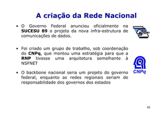 A criação da Rede Nacional
• O Governo Federal anunciou oficialmente na
  SUCESU 89 o projeto da nova infra-estrutura de
  comunicações de dados.


• Foi criado um grupo de trabalho, sob coordenação
  do CNPq, que montou uma estratégia para que a
  RNP tivesse uma arquitetura semelhante à
  NSFNET

• O backbone nacional seria um projeto do governo    CNPq
  federal, enquanto as redes regionais seriam de
  responsabilidade dos governos dos estados




                                                            62
 