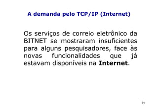 A demanda pelo TCP/IP (Internet)


Os serviços de correio eletrônico da
BITNET se mostraram insuficientes
para alguns pesquisadores, face às
novas    funcionalidades    que   já
estavam disponíveis na Internet.




                                       64
 