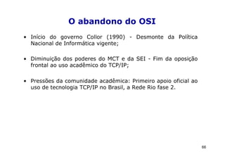 O abandono do OSI
• Início do governo Collor (1990) - Desmonte da Política
  Nacional de Informática vigente;

• Diminuição dos poderes do MCT e da SEI - Fim da oposição
  frontal ao uso acadêmico do TCP/IP;

• Pressões da comunidade acadêmica: Primeiro apoio oficial ao
  uso de tecnologia TCP/IP no Brasil, a Rede Rio fase 2.




                                                                66
 