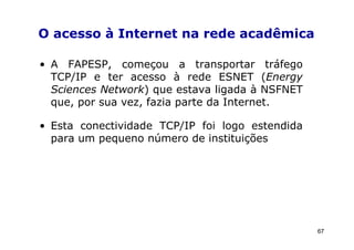 O acesso à Internet na rede acadêmica

• A FAPESP, começou a transportar tráfego
  TCP/IP e ter acesso à rede ESNET (Energy
  Sciences Network) que estava ligada à NSFNET
  que, por sua vez, fazia parte da Internet.

• Esta conectividade TCP/IP foi logo estendida
  para um pequeno número de instituições




                                                 67
 