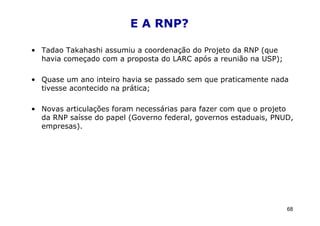 E A RNP?

• Tadao Takahashi assumiu a coordenação do Projeto da RNP (que
  havia começado com a proposta do LARC após a reunião na USP);

• Quase um ano inteiro havia se passado sem que praticamente nada
  tivesse acontecido na prática;

• Novas articulações foram necessárias para fazer com que o projeto
  da RNP saísse do papel (Governo federal, governos estaduais, PNUD,
  empresas).




                                                                  68
 
