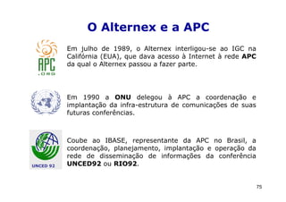 O Alternex e a APC
           Em julho de 1989, o Alternex interligou-se ao IGC na
           Califórnia (EUA), que dava acesso à Internet à rede APC
           da qual o Alternex passou a fazer parte.




           Em 1990 a ONU delegou à APC a coordenação e
           implantação da infra-estrutura de comunicações de suas
           futuras conferências.



           Coube ao IBASE, representante da APC no Brasil, a
           coordenação, planejamento, implantação e operação da
           rede de disseminação de informações da conferência
UNCED 92   UNCED92 ou RIO92.


                                                                     75
 