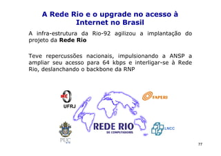 A Rede Rio e o upgrade no acesso à
            Internet no Brasil
A infra-estrutura da Rio-92 agilizou a implantação do
projeto da Rede Rio

Teve repercussões nacionais, impulsionando a ANSP a
ampliar seu acesso para 64 kbps e interligar-se à Rede
Rio, deslanchando o backbone da RNP




           UFRJ



                                            LNCC



                                                         77
 