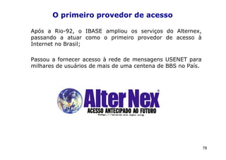 O primeiro provedor de acesso

Após a Rio-92, o IBASE ampliou os serviços do Alternex,
passando a atuar como o primeiro provedor de acesso à
Internet no Brasil;

Passou a fornecer acesso à rede de mensagens USENET para
milhares de usuários de mais de uma centena de BBS no País.




                                                              78
 