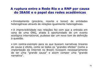 A ruptura entre a Rede Rio e a RNP por causa
  do IBASE e o papel das redes acadêmicas

• Enredamento (precário, incerto e tenso) de entidades
heterogêneas através de relações igualmente heterogêneas.

• A imprevisibilidade nas relações fez com que a entrada em
cena de uma ONG, aliada à oportunidade de um evento
ecológico internacional, pudesse dar um novo tom de definição
à questão.

• Um contra-exemplo para os que buscam narrativas lineares
de causa e efeito, como se todos os “grandes efeitos” (como a
implantação da Internet no Brasil) tivessem necessariamente
de ter uma “grande causa” e assim compor uma “grande
narrativa”.



                                                                79
 