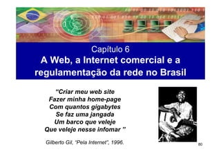 Capítulo 6
 A Web, a Internet comercial e a
regulamentação da rede no Brasil
     “Criar meu web site
   Fazer minha home-page
   Com quantos gigabytes
     Se faz uma jangada
    Um barco que veleje
  Que veleje nesse infomar ”
  Gilberto Gil, “Pela Internet”, 1996.   80
 