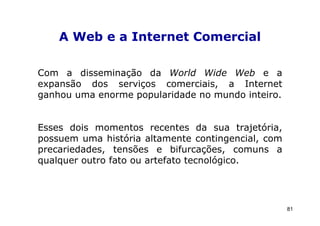 A Web e a Internet Comercial

Com a disseminação da World Wide Web e a
expansão dos serviços comerciais, a Internet
ganhou uma enorme popularidade no mundo inteiro.


Esses dois momentos recentes da sua trajetória,
possuem uma história altamente contingencial, com
precariedades, tensões e bifurcações, comuns a
qualquer outro fato ou artefato tecnológico.




                                                    81
 